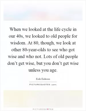 When we looked at the life cycle in our 40s, we looked to old people for wisdom. At 80, though, we look at other 80-year-olds to see who got wise and who not. Lots of old people don’t get wise, but you don’t get wise unless you age Picture Quote #1