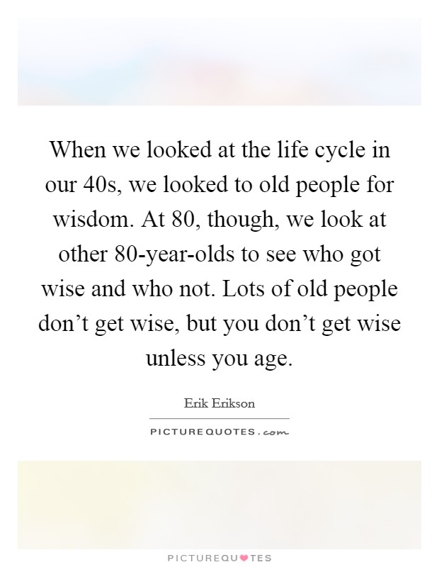 When we looked at the life cycle in our 40s, we looked to old people for wisdom. At 80, though, we look at other 80-year-olds to see who got wise and who not. Lots of old people don't get wise, but you don't get wise unless you age. Picture Quote #1