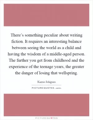 There’s something peculiar about writing fiction. It requires an interesting balance between seeing the world as a child and having the wisdom of a middle-aged person. The further you get from childhood and the experience of the teenage years, the greater the danger of losing that wellspring Picture Quote #1