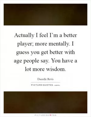 Actually I feel I’m a better player; more mentally. I guess you get better with age people say. You have a lot more wisdom Picture Quote #1