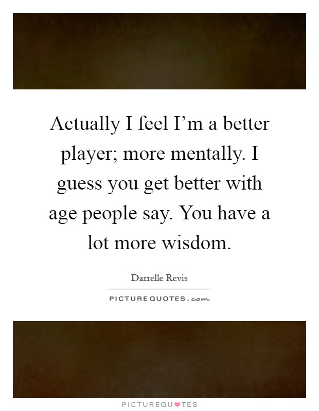 Actually I feel I'm a better player; more mentally. I guess you get better with age people say. You have a lot more wisdom. Picture Quote #1