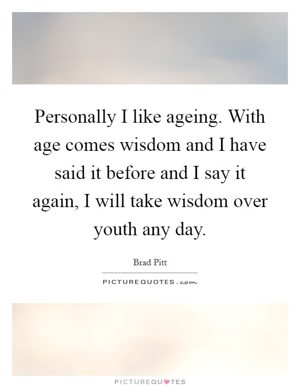 Personally I like ageing. With age comes wisdom and I have said it before and I say it again, I will take wisdom over youth any day. Picture Quote #1