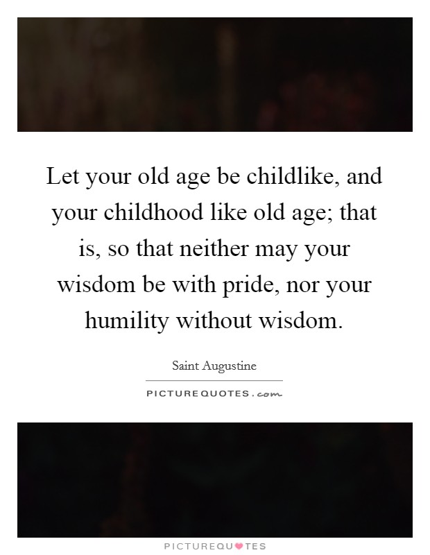 Let your old age be childlike, and your childhood like old age; that is, so that neither may your wisdom be with pride, nor your humility without wisdom. Picture Quote #1
