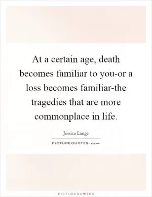 At a certain age, death becomes familiar to you-or a loss becomes familiar-the tragedies that are more commonplace in life Picture Quote #1