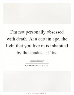 I’m not personally obsessed with death. At a certain age, the light that you live in is inhabited by the shades - it ‘tis Picture Quote #1