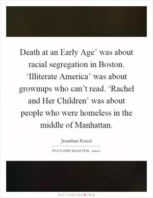 Death at an Early Age’ was about racial segregation in Boston. ‘Illiterate America’ was about grownups who can’t read. ‘Rachel and Her Children’ was about people who were homeless in the middle of Manhattan Picture Quote #1