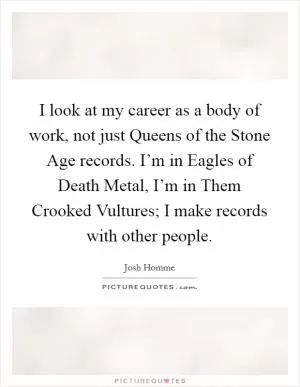 I look at my career as a body of work, not just Queens of the Stone Age records. I’m in Eagles of Death Metal, I’m in Them Crooked Vultures; I make records with other people Picture Quote #1