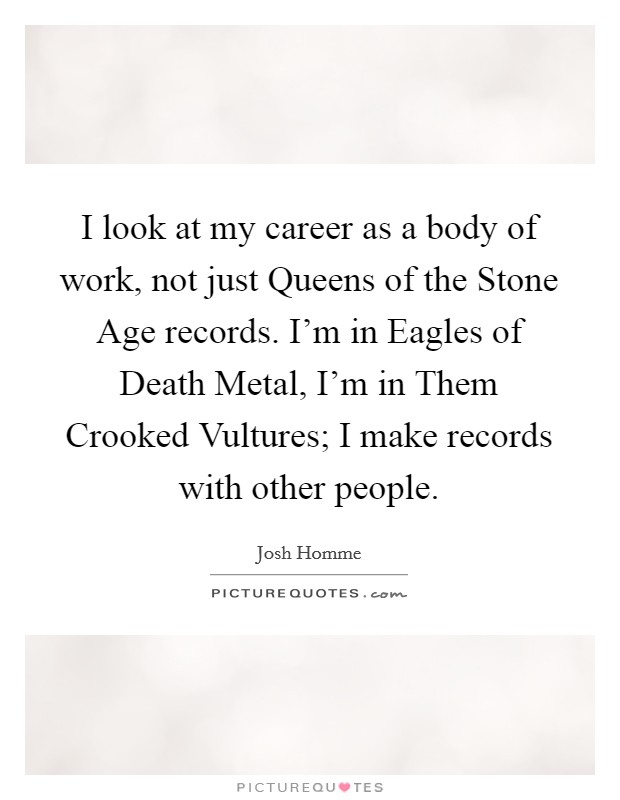 I look at my career as a body of work, not just Queens of the Stone Age records. I'm in Eagles of Death Metal, I'm in Them Crooked Vultures; I make records with other people. Picture Quote #1