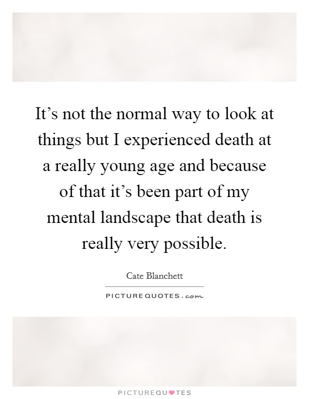 It's not the normal way to look at things but I experienced death at a really young age and because of that it's been part of my mental landscape that death is really very possible. Picture Quote #1