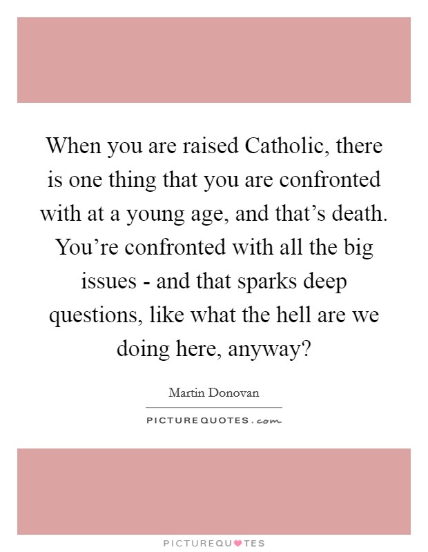 When you are raised Catholic, there is one thing that you are confronted with at a young age, and that's death. You're confronted with all the big issues - and that sparks deep questions, like what the hell are we doing here, anyway? Picture Quote #1