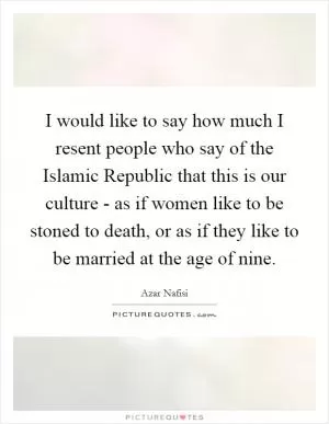 I would like to say how much I resent people who say of the Islamic Republic that this is our culture - as if women like to be stoned to death, or as if they like to be married at the age of nine Picture Quote #1