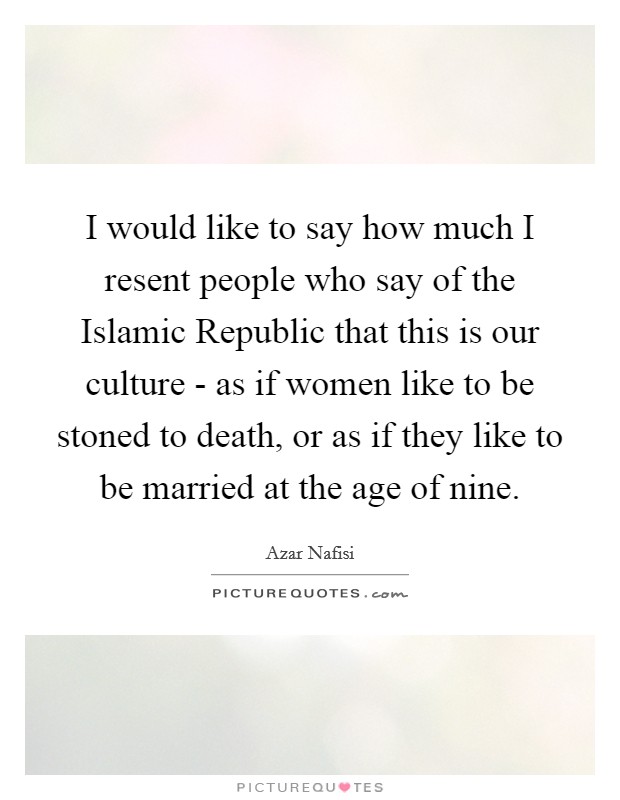 I would like to say how much I resent people who say of the Islamic Republic that this is our culture - as if women like to be stoned to death, or as if they like to be married at the age of nine. Picture Quote #1