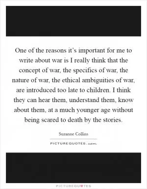One of the reasons it’s important for me to write about war is I really think that the concept of war, the specifics of war, the nature of war, the ethical ambiguities of war, are introduced too late to children. I think they can hear them, understand them, know about them, at a much younger age without being scared to death by the stories Picture Quote #1