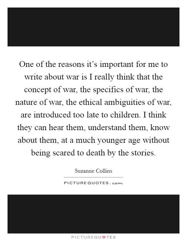 One of the reasons it's important for me to write about war is I really think that the concept of war, the specifics of war, the nature of war, the ethical ambiguities of war, are introduced too late to children. I think they can hear them, understand them, know about them, at a much younger age without being scared to death by the stories. Picture Quote #1