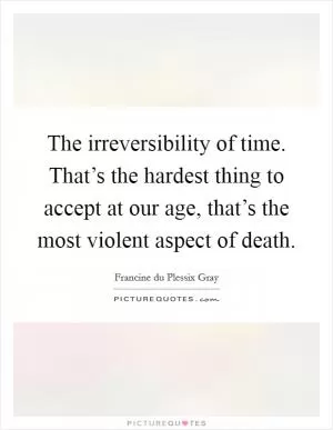 The irreversibility of time. That’s the hardest thing to accept at our age, that’s the most violent aspect of death Picture Quote #1