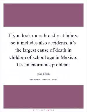 If you look more broadly at injury, so it includes also accidents, it’s the largest cause of death in children of school age in Mexico. It’s an enormous problem Picture Quote #1