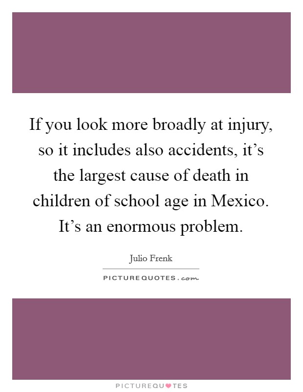 If you look more broadly at injury, so it includes also accidents, it's the largest cause of death in children of school age in Mexico. It's an enormous problem. Picture Quote #1