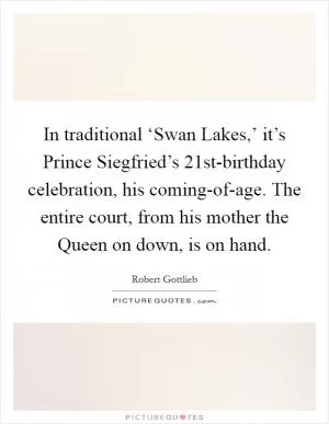 In traditional ‘Swan Lakes,’ it’s Prince Siegfried’s 21st-birthday celebration, his coming-of-age. The entire court, from his mother the Queen on down, is on hand Picture Quote #1