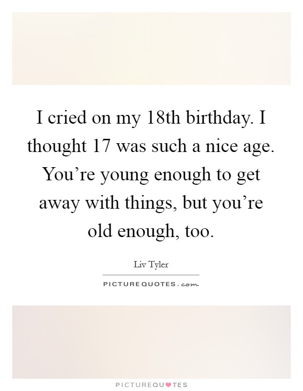 I cried on my 18th birthday. I thought 17 was such a nice age. You're young enough to get away with things, but you're old enough, too. Picture Quote #1