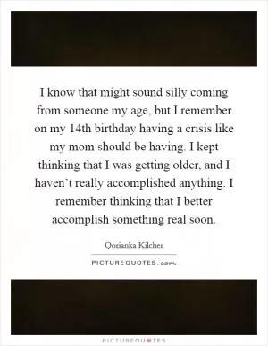 I know that might sound silly coming from someone my age, but I remember on my 14th birthday having a crisis like my mom should be having. I kept thinking that I was getting older, and I haven’t really accomplished anything. I remember thinking that I better accomplish something real soon Picture Quote #1