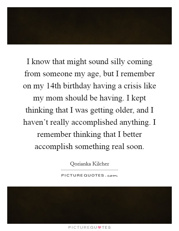 I know that might sound silly coming from someone my age, but I remember on my 14th birthday having a crisis like my mom should be having. I kept thinking that I was getting older, and I haven't really accomplished anything. I remember thinking that I better accomplish something real soon. Picture Quote #1