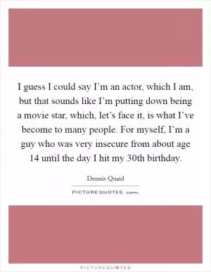I guess I could say I’m an actor, which I am, but that sounds like I’m putting down being a movie star, which, let’s face it, is what I’ve become to many people. For myself, I’m a guy who was very insecure from about age 14 until the day I hit my 30th birthday Picture Quote #1