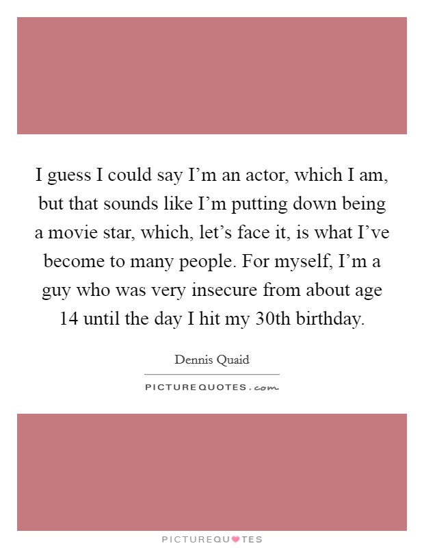I guess I could say I'm an actor, which I am, but that sounds like I'm putting down being a movie star, which, let's face it, is what I've become to many people. For myself, I'm a guy who was very insecure from about age 14 until the day I hit my 30th birthday. Picture Quote #1