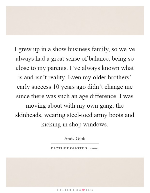 I grew up in a show business family, so we've always had a great sense of balance, being so close to my parents. I've always known what is and isn't reality. Even my older brothers' early success 10 years ago didn't change me since there was such an age difference. I was moving about with my own gang, the skinheads, wearing steel-toed army boots and kicking in shop windows. Picture Quote #1