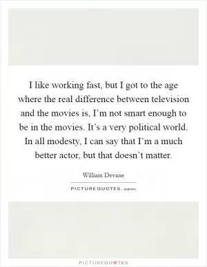 I like working fast, but I got to the age where the real difference between television and the movies is, I’m not smart enough to be in the movies. It’s a very political world. In all modesty, I can say that I’m a much better actor, but that doesn’t matter Picture Quote #1