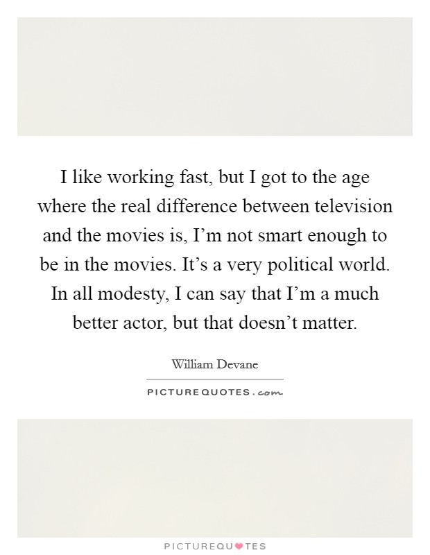 I like working fast, but I got to the age where the real difference between television and the movies is, I'm not smart enough to be in the movies. It's a very political world. In all modesty, I can say that I'm a much better actor, but that doesn't matter. Picture Quote #1