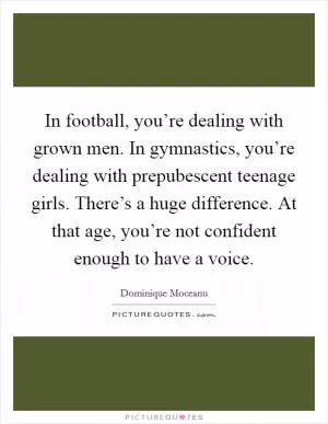 In football, you’re dealing with grown men. In gymnastics, you’re dealing with prepubescent teenage girls. There’s a huge difference. At that age, you’re not confident enough to have a voice Picture Quote #1