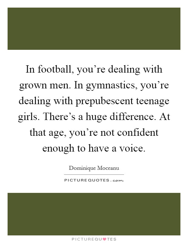 In football, you're dealing with grown men. In gymnastics, you're dealing with prepubescent teenage girls. There's a huge difference. At that age, you're not confident enough to have a voice. Picture Quote #1