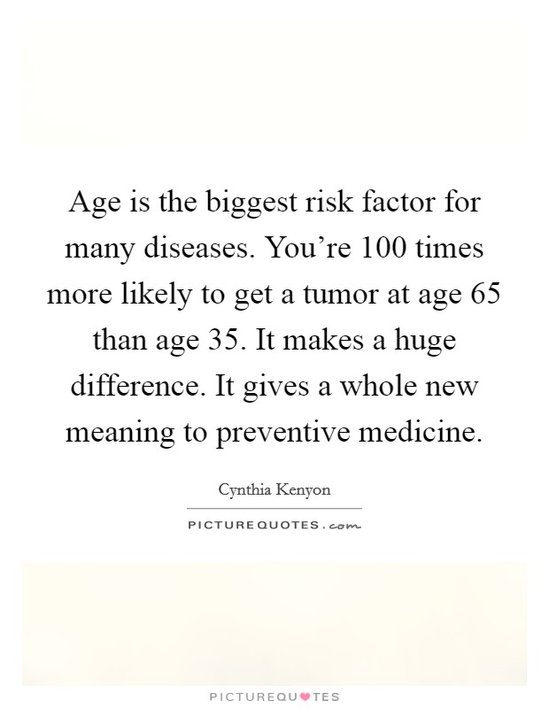 Age is the biggest risk factor for many diseases. You're 100 times more likely to get a tumor at age 65 than age 35. It makes a huge difference. It gives a whole new meaning to preventive medicine. Picture Quote #1