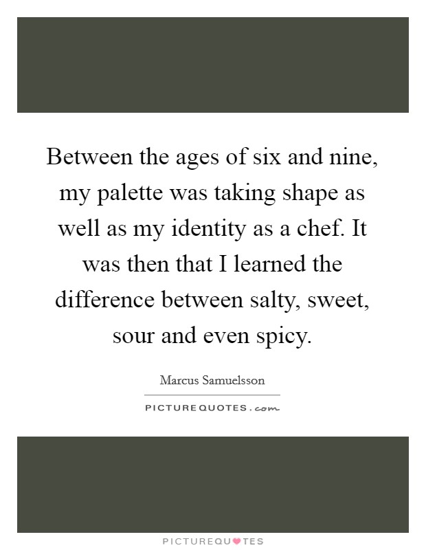 Between the ages of six and nine, my palette was taking shape as well as my identity as a chef. It was then that I learned the difference between salty, sweet, sour and even spicy. Picture Quote #1