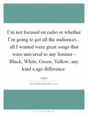 I’m not focused on radio or whether I’m going to get all the audiences... all I wanted were great songs that were universal to any listener - Black, White, Green, Yellow; any kind a age difference Picture Quote #1