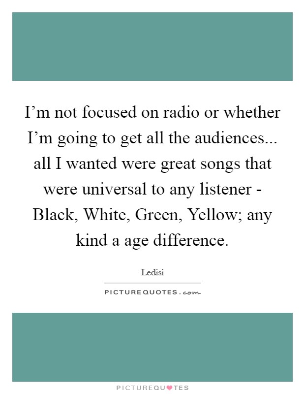 I'm not focused on radio or whether I'm going to get all the audiences... all I wanted were great songs that were universal to any listener - Black, White, Green, Yellow; any kind a age difference. Picture Quote #1