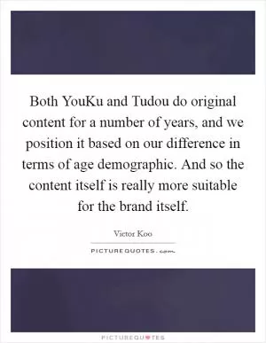 Both YouKu and Tudou do original content for a number of years, and we position it based on our difference in terms of age demographic. And so the content itself is really more suitable for the brand itself Picture Quote #1