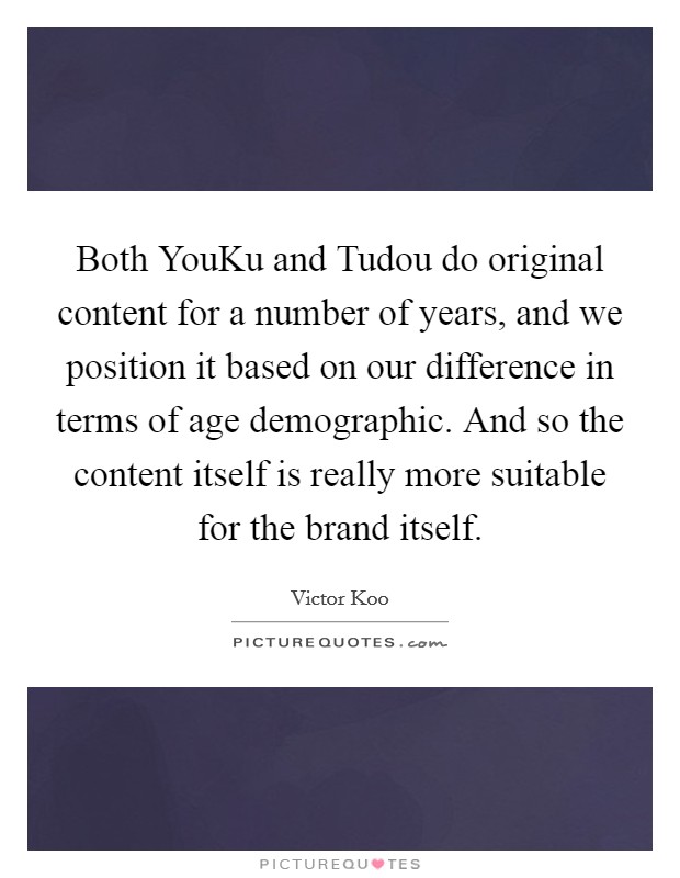 Both YouKu and Tudou do original content for a number of years, and we position it based on our difference in terms of age demographic. And so the content itself is really more suitable for the brand itself. Picture Quote #1