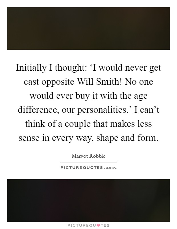 Initially I thought: ‘I would never get cast opposite Will Smith! No one would ever buy it with the age difference, our personalities.' I can't think of a couple that makes less sense in every way, shape and form. Picture Quote #1