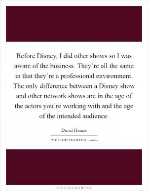 Before Disney, I did other shows so I was aware of the business. They’re all the same in that they’re a professional environment. The only difference between a Disney show and other network shows are in the age of the actors you’re working with and the age of the intended audience Picture Quote #1