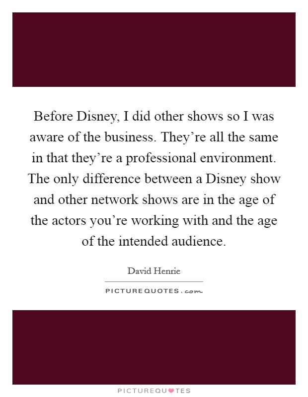 Before Disney, I did other shows so I was aware of the business. They're all the same in that they're a professional environment. The only difference between a Disney show and other network shows are in the age of the actors you're working with and the age of the intended audience. Picture Quote #1