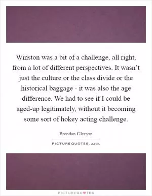 Winston was a bit of a challenge, all right, from a lot of different perspectives. It wasn’t just the culture or the class divide or the historical baggage - it was also the age difference. We had to see if I could be aged-up legitimately, without it becoming some sort of hokey acting challenge Picture Quote #1