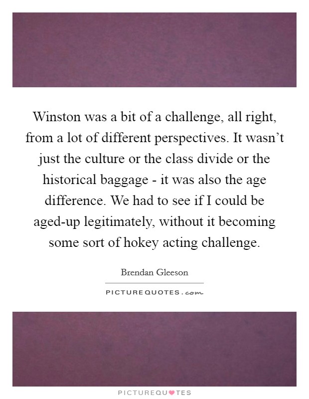 Winston was a bit of a challenge, all right, from a lot of different perspectives. It wasn't just the culture or the class divide or the historical baggage - it was also the age difference. We had to see if I could be aged-up legitimately, without it becoming some sort of hokey acting challenge. Picture Quote #1