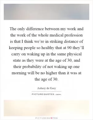 The only difference between my work and the work of the whole medical profession is that I think we’re in striking distance of keeping people so healthy that at 90 they’ll carry on waking up in the same physical state as they were at the age of 30, and their probability of not waking up one morning will be no higher than it was at the age of 30 Picture Quote #1