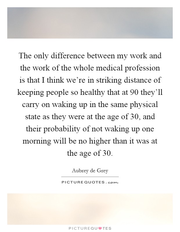 The only difference between my work and the work of the whole medical profession is that I think we're in striking distance of keeping people so healthy that at 90 they'll carry on waking up in the same physical state as they were at the age of 30, and their probability of not waking up one morning will be no higher than it was at the age of 30. Picture Quote #1