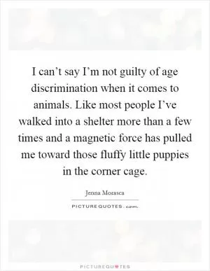 I can’t say I’m not guilty of age discrimination when it comes to animals. Like most people I’ve walked into a shelter more than a few times and a magnetic force has pulled me toward those fluffy little puppies in the corner cage Picture Quote #1