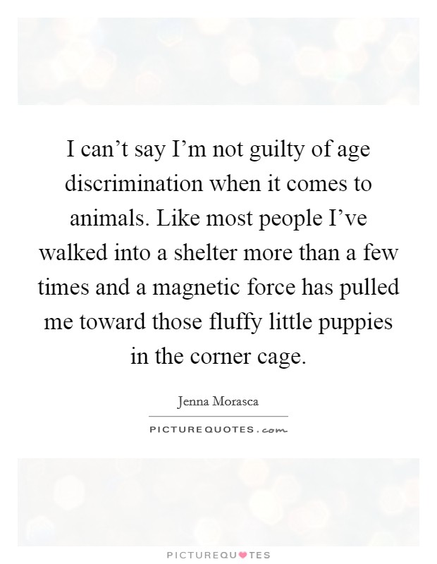 I can't say I'm not guilty of age discrimination when it comes to animals. Like most people I've walked into a shelter more than a few times and a magnetic force has pulled me toward those fluffy little puppies in the corner cage. Picture Quote #1