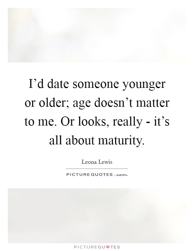 I'd date someone younger or older; age doesn't matter to me. Or looks, really - it's all about maturity. Picture Quote #1