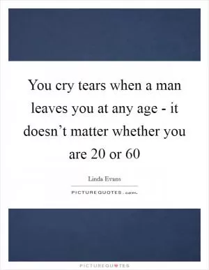You cry tears when a man leaves you at any age - it doesn’t matter whether you are 20 or 60 Picture Quote #1
