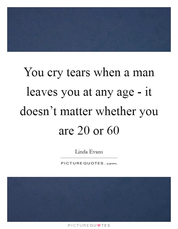 You cry tears when a man leaves you at any age - it doesn't matter whether you are 20 or 60 Picture Quote #1